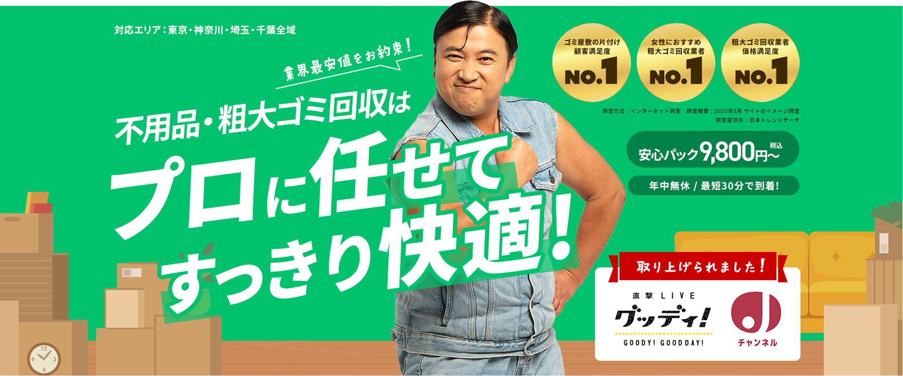 対応エリア：東京・神奈川・埼玉・千葉全域業界最安値をお約束！不用品・粗大ゴミ回収はプロに任せてすっきり快適！ゴミ屋敷の片付け顧客満足度NO.1　女性におすすめ粗大ゴミ回収業者NO.1　粗大ゴミ回収業者価格満足度NO.1        安心パック　9,800円～　（税込）        年中無休／最短30分で到着！        直撃 LIVE　グッディで取り上げられました！        GOODY! GOODDAY!